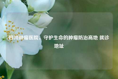 四川肿瘤医院，守护生命的肿瘤防治高地 就诊地址