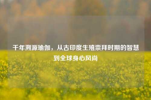 千年溯源瑜伽，从古印度生殖崇拜时期的智慧到全球身心风尚