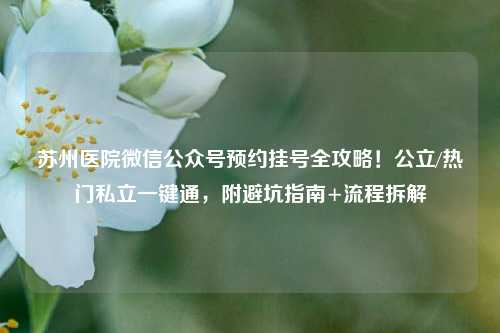 苏州医院微信公众号预约挂号全攻略！公立/热门私立一键通，附避坑指南+流程拆解