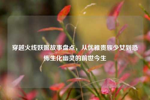 穿越火线妖姬故事盘点,从优雅贵族少女到恐怖生化幽灵的前世今生