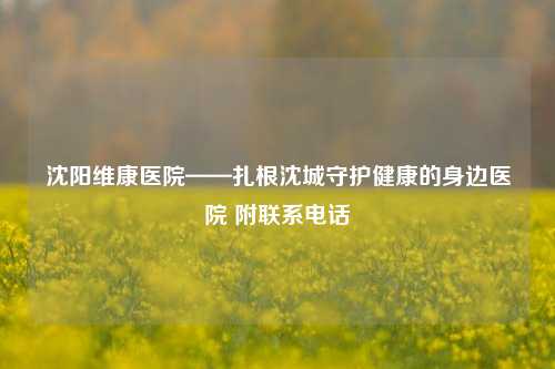 沈阳维康医院——扎根沈城守护健康的身边医院 附联系电话