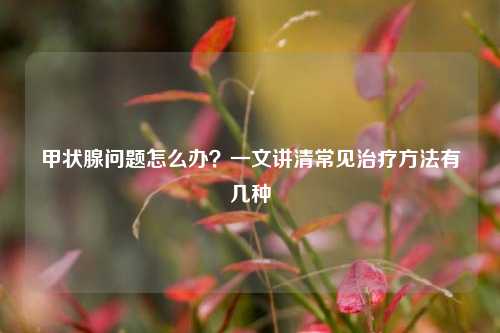甲状腺问题怎么办?一文讲清常见治疗方法有几种