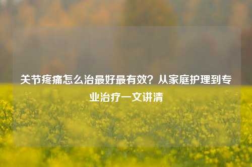 关节疼痛怎么治最好最有效?从家庭护理到专业治疗一文讲清