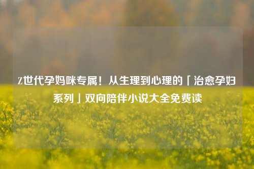 Z世代孕妈咪专属！从生理到心理的「治愈孕妇系列」双向陪伴小说大全免费读