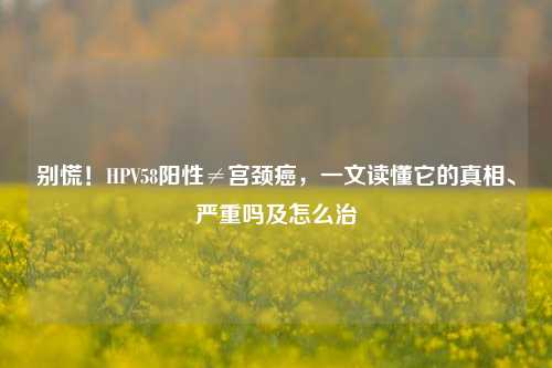 别慌!HPV58阳性≠宫颈癌,一文读懂它的真相、严重吗及怎么治