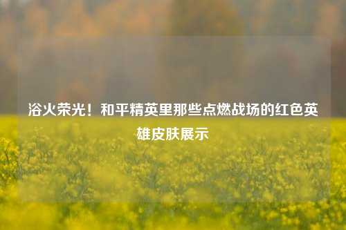 浴火荣光！和平精英里那些点燃战场的红色英雄皮肤展示