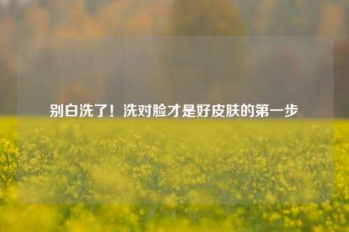 别白洗了！洗对脸才是好皮肤的第一步
