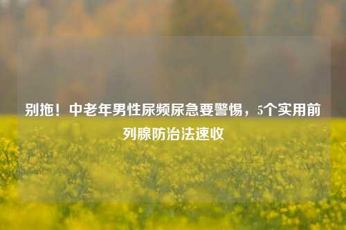 别拖！中老年男性尿频尿急要警惕，5个实用前列腺防治法速收