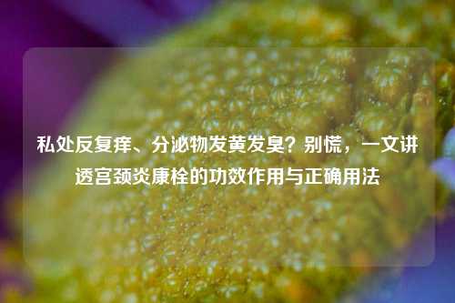 私处反复痒、分泌物发黄发臭？别慌，一文讲透宫颈炎康栓的功效作用与正确用法