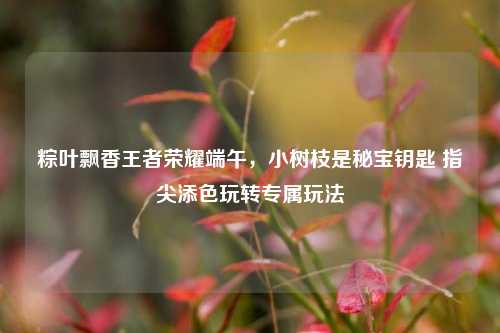 粽叶飘香王者荣耀端午,小树枝是秘宝钥匙 指尖添色玩转专属玩法