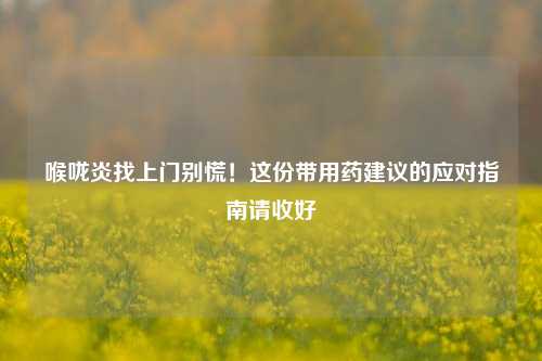 喉咙炎找上门别慌！这份带用药建议的应对指南请收好