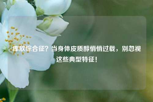 库欣综合征？当身体皮质醇悄悄过载，别忽视这些典型特征！