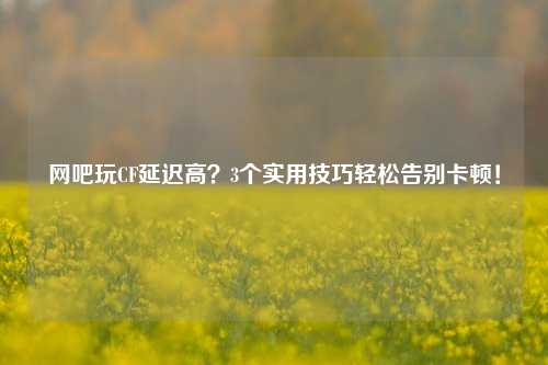网吧玩CF延迟高?3个实用技巧轻松告别卡顿!