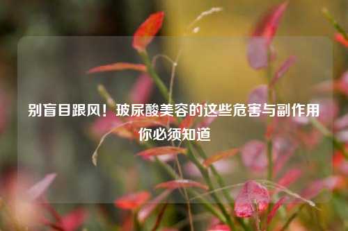 别盲目跟风！玻尿酸美容的这些危害与副作用你必须知道