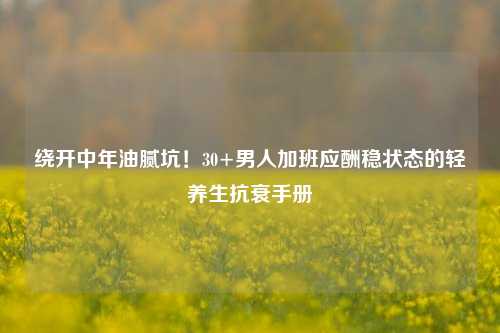 绕开中年油腻坑！30+男人加班应酬稳状态的轻养生抗衰手册