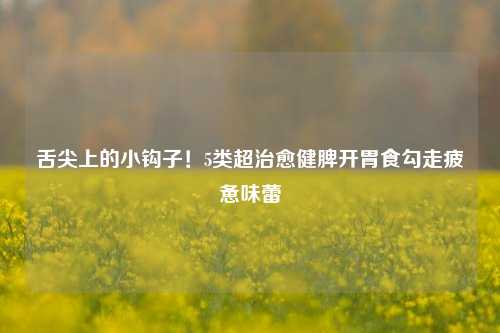 舌尖上的小钩子!5类超治愈健脾开胃食勾走疲惫味蕾