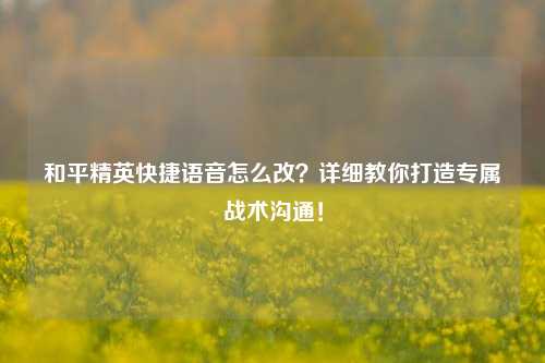 和平精英快捷语音怎么改?详细教你打造专属战术沟通!