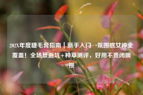 202X年度睫毛膏指南|新手入门→氛围感女神全覆盖!全场景避坑+种草测评,好用不贵闭眼挑