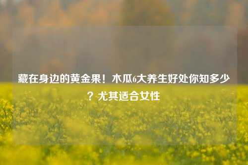 藏在身边的黄金果！木瓜6大养生好处你知多少？尤其适合女性