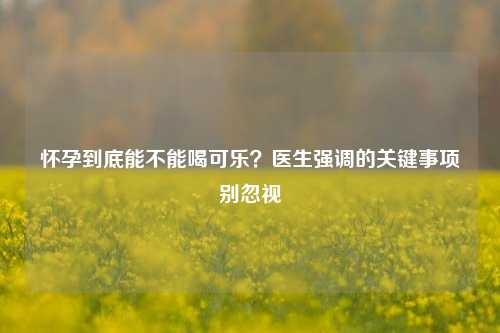 怀孕到底能不能喝可乐？医生强调的关键事项别忽视