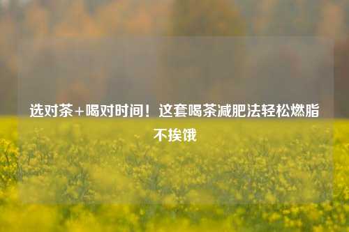 选对茶+喝对时间！这套喝茶减肥法轻松燃脂不挨饿