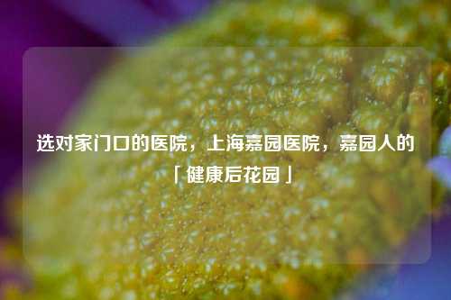 选对家门口的医院，上海嘉园医院，嘉园人的「健康后花园」