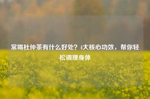 常喝杜仲茶有什么好处？4大核心功效，帮你轻松调理身体