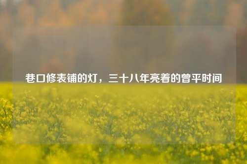 巷口修表铺的灯，三十八年亮着的曾平时间