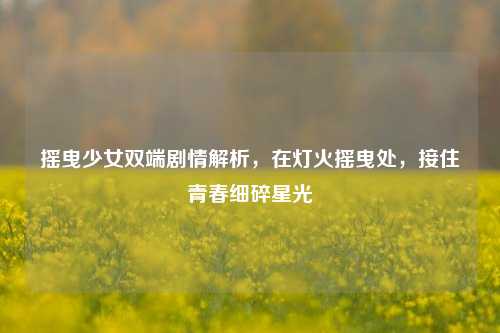摇曳少女双端剧情解析,在灯火摇曳处,接住青春细碎星光
