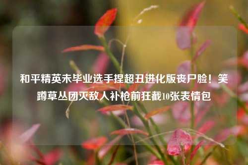 和平精英未毕业选手捏超丑进化版丧尸脸！笑蹲草丛团灭敌人补枪前狂截10张表情包