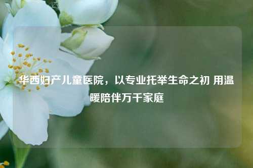 华西妇产儿童医院，以专业托举生命之初 用温暖陪伴万千家庭