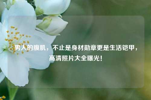 男人的腹肌，不止是身材勋章更是生活铠甲，高清照片大全曝光！