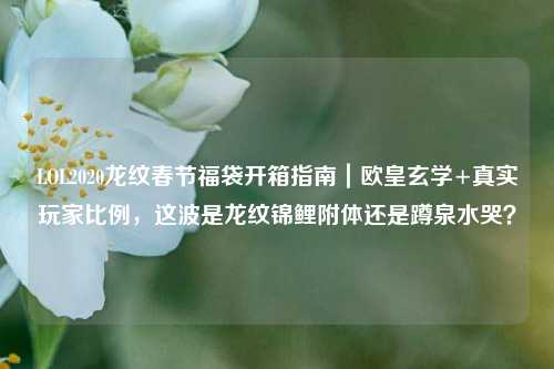 LOL2020龙纹春节福袋开箱指南｜欧皇玄学+真实玩家比例，这波是龙纹锦鲤附体还是蹲泉水哭？