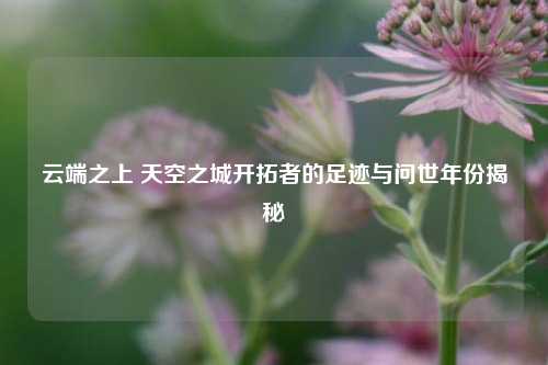 云端之上 天空之城开拓者的足迹与问世年份揭秘