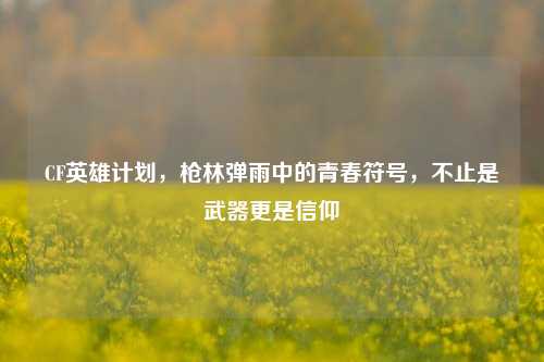 CF英雄计划，枪林弹雨中的青春符号，不止是武器更是信仰