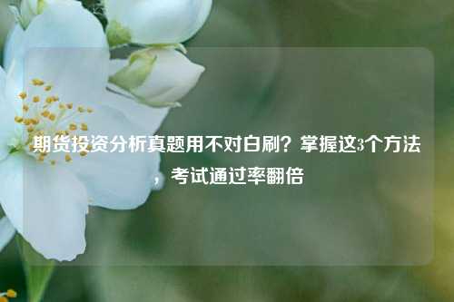 期货投资分析真题用不对白刷？掌握这3个方法，考试通过率翻倍
