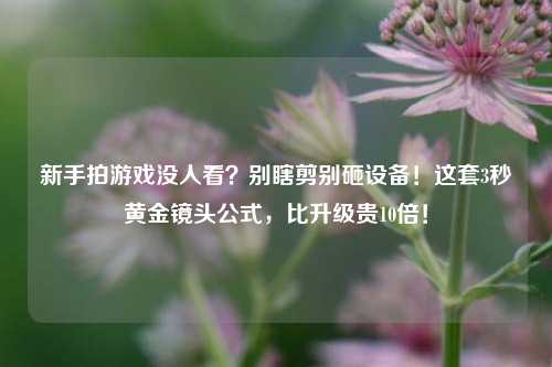 新手拍游戏没人看？别瞎剪别砸设备！这套3秒黄金镜头公式，比升级贵10倍！