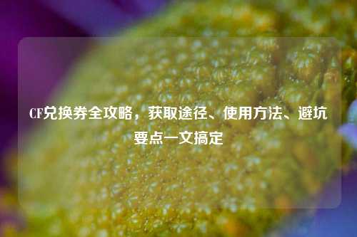 CF兑换券全攻略，获取途径、使用方法、避坑要点一文搞定