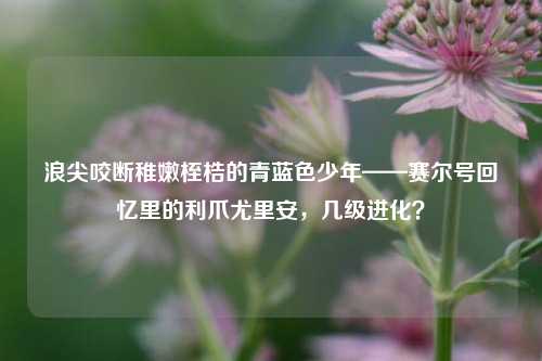 浪尖咬断稚嫩桎梏的青蓝色少年——赛尔号回忆里的利爪尤里安，几级进化？
